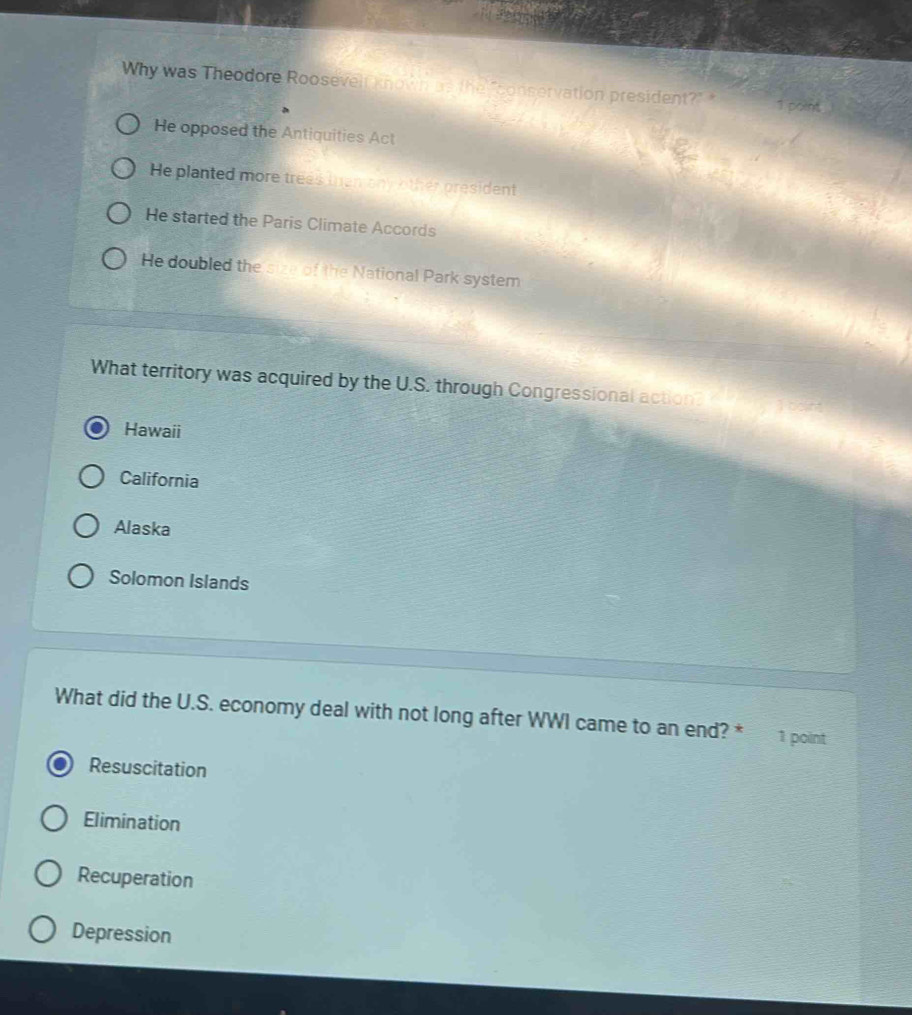 Why was Theodore Roosevelr known as the "conservation president?" * 1 point
He opposed the Antiquities Act
He planted more trees than any other president
He started the Paris Climate Accords
He doubled the size of the National Park system
What territory was acquired by the U.S. through Congressional actions
Hawaii
California
Alaska
Solomon Islands
What did the U.S. economy deal with not long after WWI came to an end? * 1 point
Resuscitation
Elimination
Recuperation
Depression