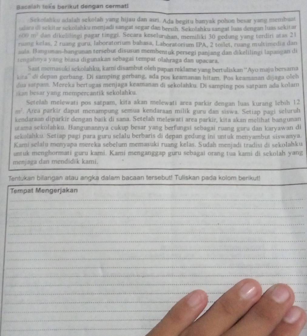 Bacalah teks berikut dengan cermat!
Sekolahku adalah sekolah yang hijau dan asri. Ada begitu banyak pohon besar yang membuat
udara di sekitar sekolahku menjadi sangat segar dan bersih. Sekolahku sangat luas dengan luas sekitar
600m^2 dan dikelifingi pagar tinggi. Secara keseluruhan, memiliki 30 gedung yang terdiri atas 21
ruang kelas. 2 ruang guru, laboratorium bahasa, Laboratorium IPA, 2 toilet, ruang multimedia dan
aula. Bangunan-bangunan tersebut disusun membentuk persegi panjang dan dikelilingi lapangan di
tengahnya yang biasa digunakan sebagai tempat olahraga dan upacara.
Saat memasuki sekolahku, kami disambut oleh papan reklame yang bertuliskan ''Ayo maju bersama
kita'' di depan gerbang. Di samping gerbang, ada pos keamanan hitam. Pos keamanan dijaga oleh
dua satpam. Mereka bertugas menjaga keamanan di sekolahku. Di samping pos satpam ada kolam
jkan besar yang mempercantik sekolahku.
Setelah melewati pos satpam, kita akan melewati area parkir dengan luas kurang lebih 12
m^2. Area parkir dapat menampung semua kendaraan milik guru dan siswa. Setiap pagi seluruh
kendaraan diparkir dengan baik di sana. Setelah melewati area parkir, kita akan melihat bangunan
utama sekolahku. Bangunannya cukup besar yang berfungsi sebagai ruang guru dan karyawan di
sekolahku. Setiap pagi para guru selalu berbaris di depan gedung ini untuk menyambut siswanya.
Kami selalu menyapa mereka sebelum memasuki ruang kelas. Sudah menjadi tradisi di sekolahku
untuk menghormati guru kami. Kami menganggap guru sebagai orang tua kami di sekolah yang
menjaga dan mendidik kami.
Tentukan bilangan atau angka dalam bacaan tersebut! Tuliskan pada kolom berikut!
Tempat Mengerjakan
_
_
_
_
_
_
_
_
_
_
_
_
_
__
_
_
_
_
_
_
_