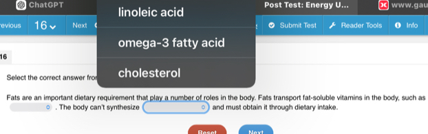 Ch 11GP T linoleic acid
Post Test: Energy U... ww w. gau
evious 16 Next Submit Test Reader Tools Info
omega- 3 fatty acid
16
Select the correct answer fro cholesterol
Fats are an important dietary requirement that play a number of roles in the body. Fats transport fat-soluble vitamins in the body, such as. The body can't synthesize 。 and must obtain it through dietary intake.
Racal Naxt