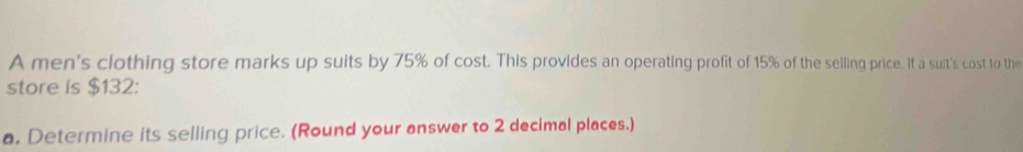 A men's clothing store marks up suits by 75% of cost. This provides an operating profit of 15% of the selling price. If a suit's cost to the 
store is $132 : 
a. Determine its selling price. (Round your answer to 2 decimal places.)