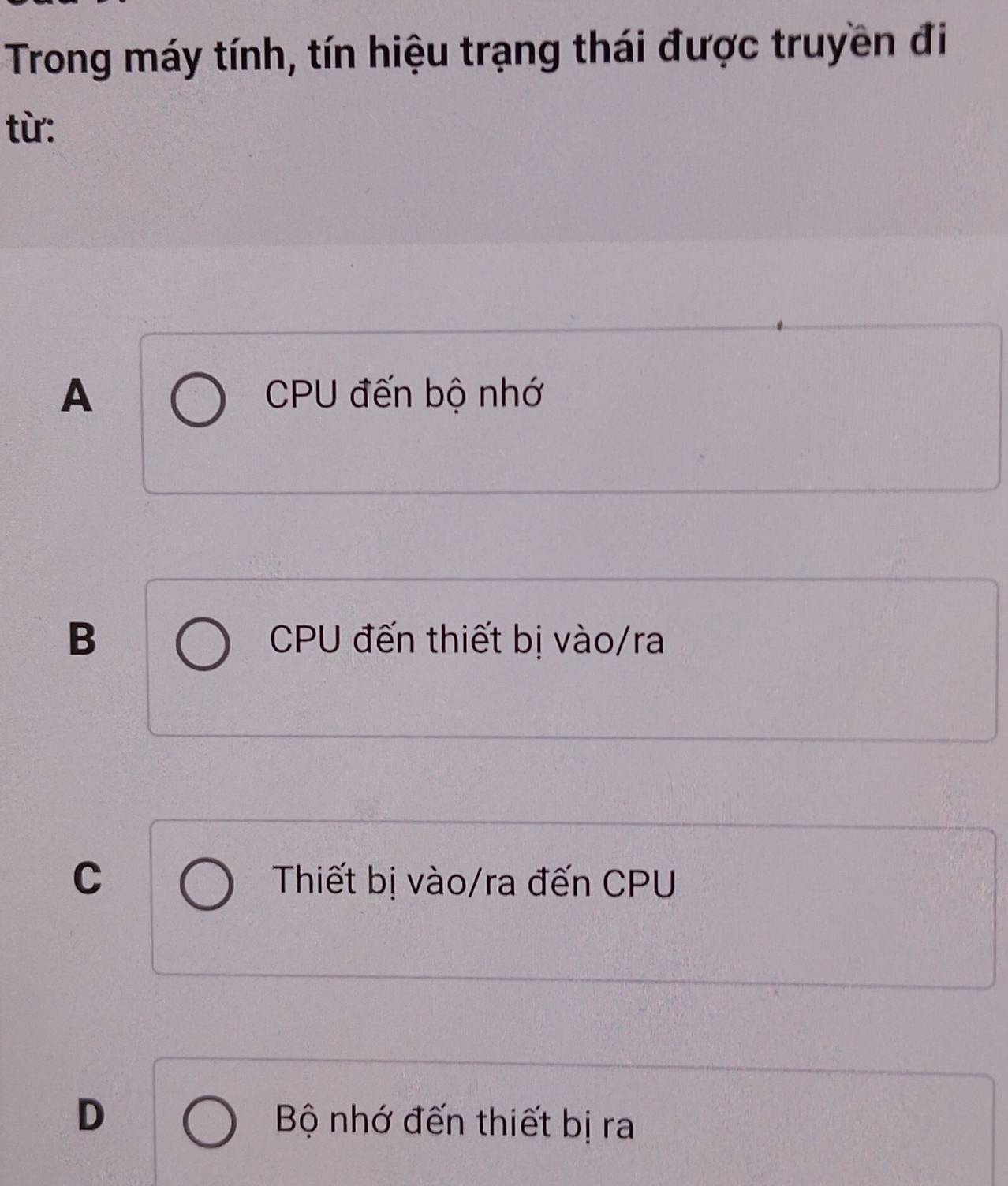 Trong máy tính, tín hiệu trạng thái được truyền đi
từ:
A CPU đến bộ nhớ
B CPU đến thiết bị vào/ra
C Thiết bị vào/ra đến CPU
D Bộ nhớ đến thiết bị ra