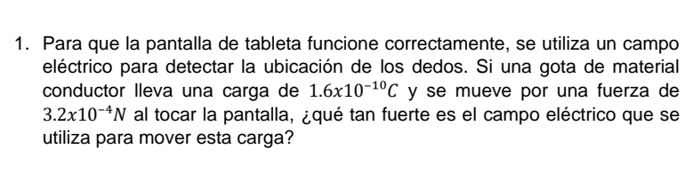 Para que la pantalla de tableta funcione correctamente, se utiliza un campo 
eléctrico para detectar la ubicación de los dedos. Si una gota de material 
conductor lleva una carga de 1.6x10^(-10)C y se mueve por una fuerza de
3.2x10^(-4)N al tocar la pantalla, ¿qué tan fuerte es el campo eléctrico que se 
utiliza para mover esta carga?