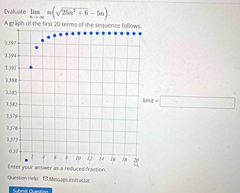 Evaluate limlimits _nto ∈fty n(sqrt(25n^2+6)-5n). 
A graph of the 
7. 
7.
7
7.
7
7
=□
7
7 
0 
as a reduced fraction. 
Question Help: - Message instructor 
Submit Ouestion