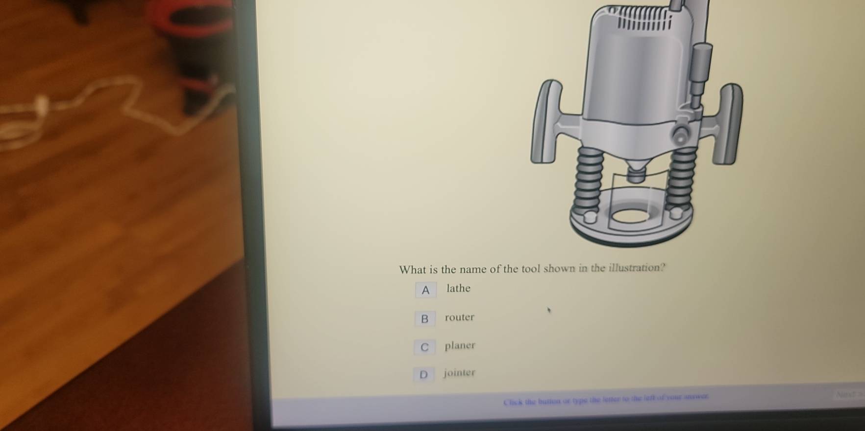 What is the name of the
A lathe
B router
C planer
D jointer
Click the buton or type the letter to the left of your answer
Next >