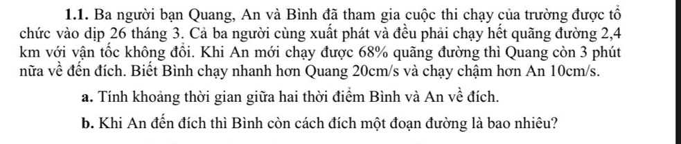 Ba người bạn Quang, An và Bình đã tham gia cuộc thi chạy của trường được tổ 
chức vào dịp 26 tháng 3. Cả ba người cùng xuất phát và đều phải chạy hết quãng đường 2,4
km với vận tốc không đổi. Khi An mới chạy được 68% quãng đường thì Quang còn 3 phút 
nữa về đến đích. Biết Bình chạy nhanh hơn Quang 20cm/s và chạy chậm hơn An 10cm/s. 
a. Tính khoảng thời gian giữa hai thời điểm Bình và An về đích. 
b. Khi An đến đích thì Bình còn cách đích một đoạn đường là bao nhiêu?