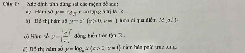 Xác định tính đúng sai các mệnh đề sau: 
a) Hàm số y=log _sqrt(2)x có tập giá trị là R. 
b) Đồ thị hàm số y=a^x(a>0,a!= 1) luôn đi qua điểm M(a;1). 
c) Hàm số y=( e/π  )^x đồng biến trên tập R. 
d) Đồ thị hàm số y=log _ax(a>0,a!= 1) nằm bên phải trục tung.