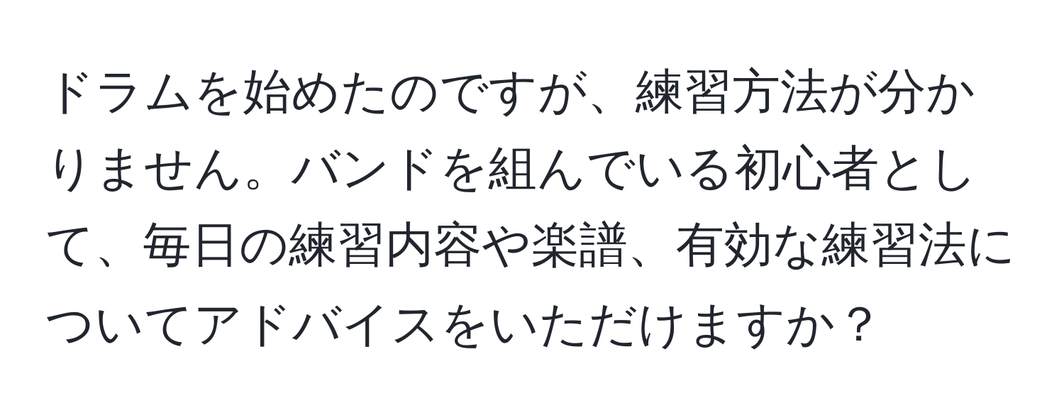 ドラムを始めたのですが、練習方法が分かりません。バンドを組んでいる初心者として、毎日の練習内容や楽譜、有効な練習法についてアドバイスをいただけますか？