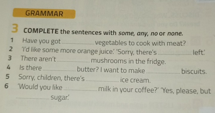 GRAMMAR 
3 COMPLETE the sentences with some, any, no or none. 
1 Have you got _vegetables to cook with meat? 
2 ‘I’d like some more orange juice’ ‘Sorry, there’s _left.' 
3 There aren’t _mushrooms in the fridge. 
4 Is there_ butter? I want to make _biscuits. 
5 Sorry, children, there’s ice cream. 
6 ‘Would you like_ milk in your coffee?’ ‘Yes, please, but 
_sugar.'