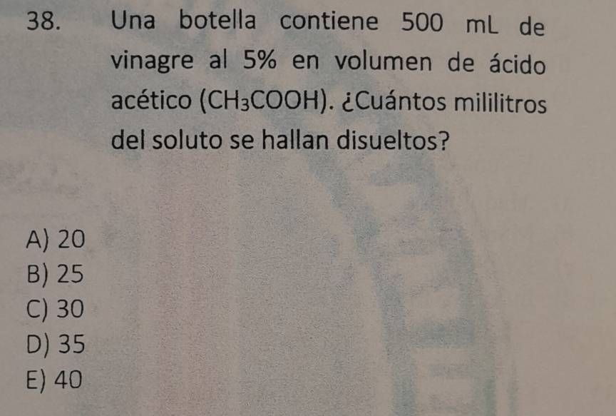 Una botella contiene 500 mL de
vinagre al 5% en volumen de ácido
acético (CH_3COOH) ¿Cuántos mililitros
del soluto se hallan disueltos?
A) 20
B) 25
C) 30
D) 35
E) 40