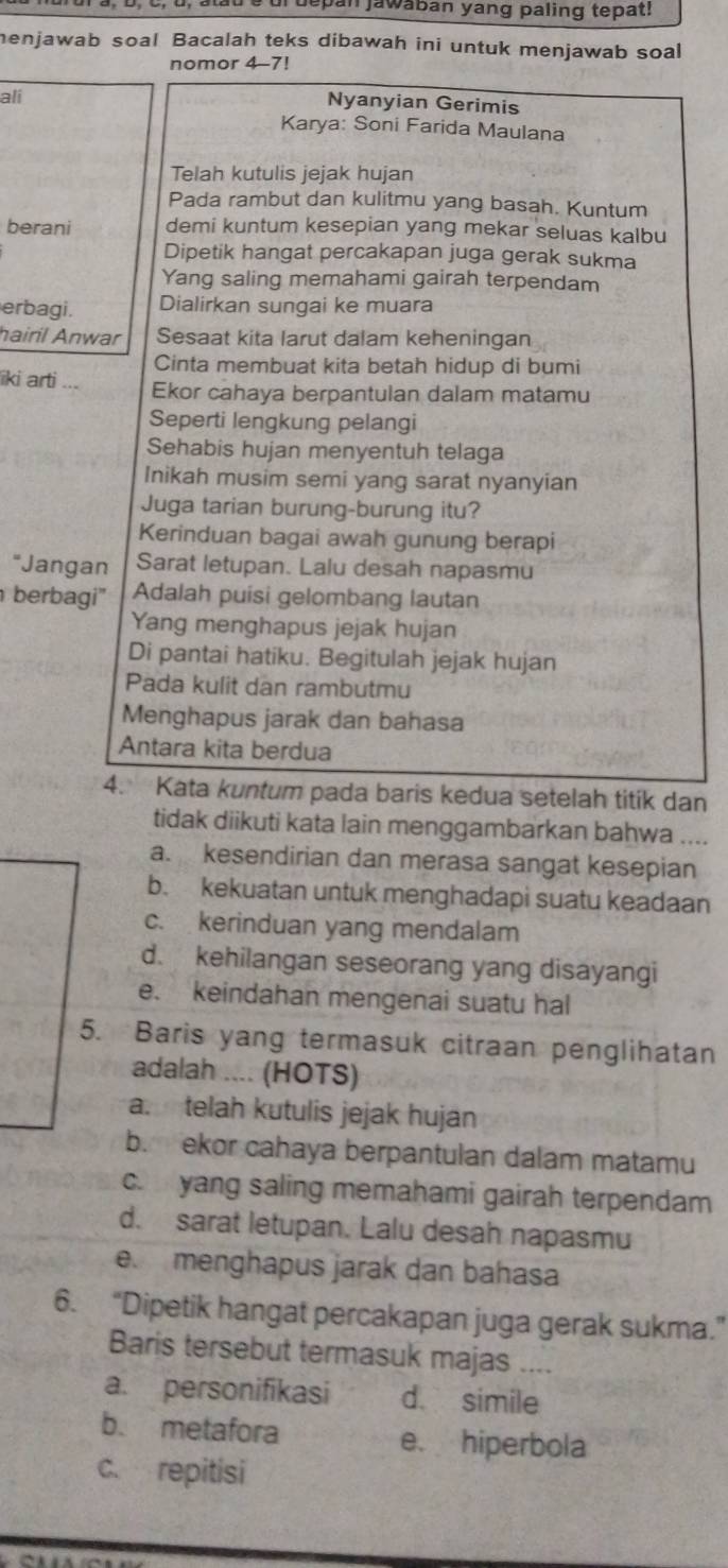 depan jawában yang paling tepat!
menjawab soal Bacalah teks dibawah ini untuk menjawab soal
nomor 4-7!
ali
Nyanyian Gerimis
Karya: Soni Farida Maulana
Telah kutulis jejak hujan
Pada rambut dan kulitmu yang basah. Kuntum
berani demi kuntum kesepian yang mekar seluas kalbu
Dipetik hangat percakapan juga gerak sukma
Yang saling memahami gairah terpendam
erbagi. Dialirkan sungai ke muara
hairil Anwar Sesaat kita larut dalam keheningan
Cinta membuat kita betah hidup di bumi
iki arti ... Ekor cahaya berpantulan dalam matamu
Seperti lengkung pelangi
Sehabis hujan menyentuh telaga
Inikah musim semi yang sarat nyanyian
Juga tarian burung-burung itu?
Kerinduan bagai awah gunung berapi
"Jangan Sarat letupan. Lalu desah napasmu
berbagi' Adalah puisi gelombang lautan
Yang menghapus jejak hujan
Di pantai hatiku. Begitulah jejak hujan
Pada kulit dan rambutmu
Menghapus jarak dan bahasa
Antara kita berdua
4. Kata kuntum pada baris kedua setelah titik dan
tidak diikuti kata lain menggambarkan bahwa ....
a. kesendirian dan merasa sangat kesepian
b. kekuatan untuk menghadapi suatu keadaan
c. kerinduan yang mendalam
d. kehilangan seseorang yang disayangi
e. keindahan mengenai suatu hal
5. Baris yang termasuk citraan penglihatan
adalah .... (HOTS)
a. telah kutulis jejak hujan
b. ekor cahaya berpantulan dalam matamu
c.  yang saling memahami gairah terpendam
d. sarat letupan. Lalu desah napasmu
e. menghapus jarak dan bahasa
6. “Dipetik hangat percakapan juga gerak sukma.”
Baris tersebut termasuk majas ....
a. personifikasi d. simile
b. metafora e. hiperbola
c. repitisi