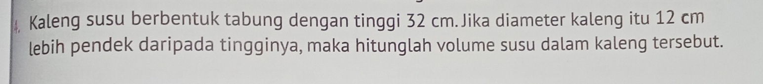 Kaleng susu berbentuk tabung dengan tinggi 32 cm.Jika diameter kaleng itu 12 cm
lebih pendek daripada tingginya, maka hitunglah volume susu dalam kaleng tersebut.