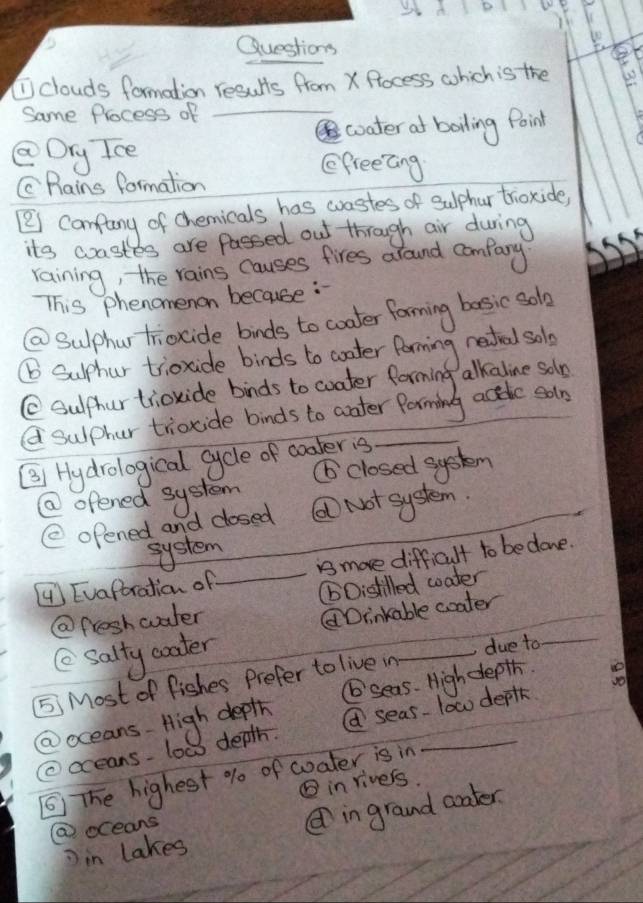 clouds formation results from X Rocess which is the
Same Process of_
coater af boiling Point
Drg Ice
EfreeGing
CPains formation
[i camfuny of chemicals has wastes of sulphur trioxide,
ita crastes are fassed out through air during
raining, the rains causes fires around comfary
TThis phenomenon because :
@ Sulphur triocide bids to coater forming basic solo
⑥ Surhur trioxide binds to coater forming netral solo
C Sulphurtioxide binds to coater forming alkaline soln
Q sulpher triocide binds to aater Porming actde solo
(3) Hydrological cycle of coater is
⑥ closed system
② ofened system
( opened and closed ⑥ Not system.
system
④ Evaftration of_ is more difficult to bedone.
@fresh water (Oistilled woater
Drinkable coater
( salty coater
5 Most of fishes Prefer to live in_ due to
_
@oceans- High depth ⑥seas. High depth. e
②cceans- low depth. a seas- low deplk
⑤ The highest % of coater is in
⑤ in rivers.
in lakes in grand coater
@ oceans