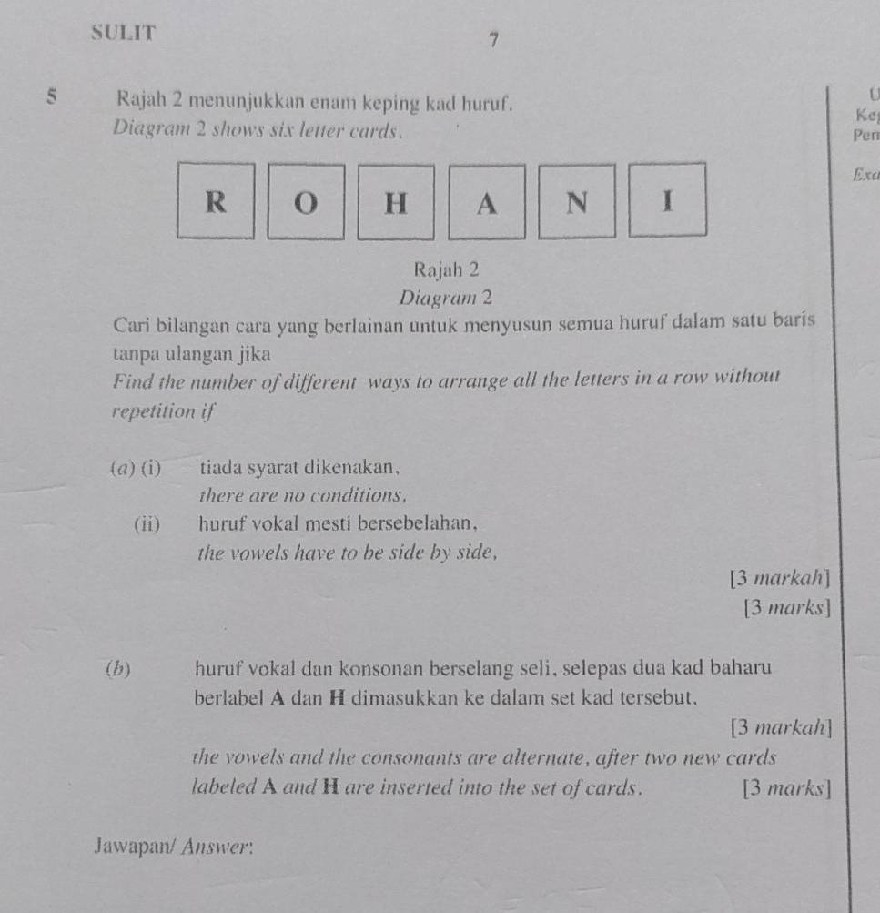 SULIT 
7 
5 Rajah 2 menunjukkan enam keping kad huruf. 
U 
Kej 
Diagram 2 shows six letter cards. 
Pen 
Exa 
R 0 H A N I 
Rajah 2 
Diagram 2 
Cari bilangan cara yang berlainan untuk menyusun semua huruf dalam satu baris 
tanpa ulangan jika 
Find the number of different ways to arrange all the letters in a row without 
repetition if 
(a) (i) tiada syarat dikenakan, 
there are no conditions, 
(ii) huruf vokal mesti bersebelahan， 
the vowels have to be side by side, 
[3 markah] 
[3 marks] 
(b) huruf vokal dan konsonan berselang seli, selepas dua kad baharu 
berlabel A dan H dimasukkan ke dalam set kad tersebut. 
[3 markah] 
the vowels and the consonants are alternate, after two new cards 
labeled A and H are inserted into the set of cards. [3 marks] 
Jawapan/ Answer: