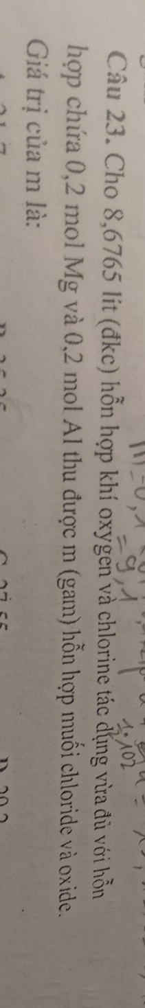 Cho 8,6765 lít (đkc) hỗn hợp khí oxygen và chlorine tác dụng vừa đủ với hỗn 
hợp chứa 0,2 mol Mg và 0,2 mol Al thu được m (gam) hỗn hợp muối chloride và oxide. 
Giá trị của m là: