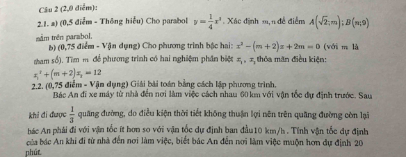 (2,0 điễm): 
2.1. a) (0,5 điểm - Thông hiểu) Cho parabol y= 1/4 x^2. Xác định m,n đề điểm A(sqrt(2);m); B(n;9)
nằm trên parabol. 
b) (0,75 điểm - Vận dụng) Cho phương trình bậc hai: x^2-(m+2)x+2m=0 (với m là 
tham số). Tìm m để phương trình có hai nghiệm phân biệt x_1, x_2 thỏa mãn điều kiện:
x_1^(2+(m+2)x_2)=12
2.2. (0,75 điểm - Vận dụng) Giải bài toán bằng cách lập phương trình. 
Bác An đi xe máy từ nhà đến nơi làm việc cách nhau 60 km với vận tốc dự định trước. Sau 
khi đi được  1/3  quãng đường, do điều kiện thời tiết không thuận lợi nên trên quãng đường còn lại 
bác An phải đi với vận tốc ít hơn so với vận tốc dự định ban đầu10 km/h. Tính vận tốc dự định 
của bác An khi đi từ nhà đến nơi làm việc, biết bác An đến nơi làm việc muộn hơn dự định 20 
phút.