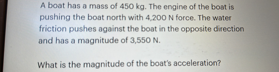 A boat has a mass of 450 kg. The engine of the boat is 
pushing the boat north with 4,200 N force. The water 
friction pushes against the boat in the opposite direction 
and has a magnitude of 3,550 N. 
What is the magnitude of the boat's acceleration?