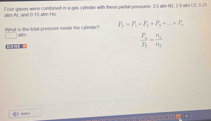 Four gases were combined in a gas cylinder with these partial pressures: 3.5 atm N2, 2.8 atm O2, 0.25
atm Ar, and 0.15 atm He. 
What is the total pressure inside the cylinder? P_T=P_1+P_2+P_3+...+P_n
□ atm 
DONE
frac P_aP_T=frac n_an_T
Intro