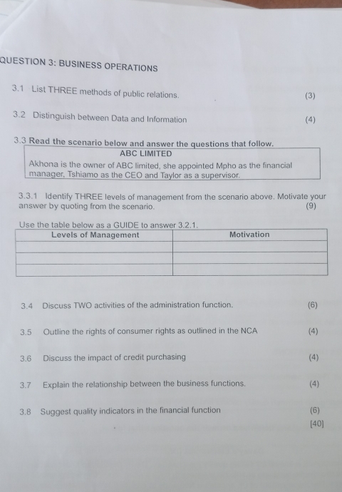 BUSINESS OPERATIONS 
3.1 List THREE methods of public relations. (3) 
3.2 Distinguish between Data and Information (4) 
3.3 Read the scenario below and answer the questions that follow. 
ABC LIMITED 
Akhona is the owner of ABC limited, she appointed Mpho as the financial 
manager, Tshiamo as the CEO and Taylor as a supervisor. 
3.3.1 Identify THREE levels of management from the scenario above. Motivate your 
answer by quoting from the scenario. (9) 
3.4 Discuss TWO activities of the administration function. (6) 
3.5 Outline the rights of consumer rights as outlined in the NCA (4) 
3.6 Discuss the impact of credit purchasing (4) 
3.7 Explain the relationship between the business functions. (4) 
3.8 Suggest quality indicators in the financial function (6) 
[40]