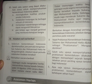 Salah satu upaya yang clapat dilaku- Tidak menunggu waktu lama 
kemerdekaan Indonesia adalah . . . kan siswa untuk mompertahankan golongan muda segera menyampakan 
a. meningkatkan kualitas produk produk Indonesia berita tersebut kepada Sukarno 
dan Mohammad Hatta. Golongan 
muda juga mendesak Sukarno dan 
Mohammad Hatta agar segera 
b. melakukam kunjungan ke berbæai wilayah di Indonesia memproklamasikan kemerdekaan 
dapat mengambil hikmahnya mempelajari sejarah bangia sehing ga Indonesia. 
Berkaitan dengan kronologi peristiv 
d. giat belajar agar menjadi generasi yang membawa kemajuan bangsa kemerdekaan Indonesia, jełaskan dampai 
peristhwa pada wacara! 
I. Kerjaken soa!-soal berikut! 3. Sejak Proklamasi Kemerdekaan Indonesi 
1. Sebelum kemerdekaan Indonesia Sukamo dan Mohammad Hatta dijuluk 
ciproklanasikan, pəra pemuda mengaman sebagai "Proklamator". Mengac 
kan Sukanso dan Mohammad Hatta ke demikian? 
melakukan tindakan tersebut! Rengasdenlok. Jelaskan tujuan pemuda 4.) Salah satu upaya mempertahanka 
prokdamasi kemerdekaan dilakuka 
dengan mempelajari sejarah bangsa 
2. ) Penhacikan wacana berikut! Jelaskan peran penting upaya tersebul 
bagi Indonesia! 
menyerahnya Jpang kepada Sekubu Golongan muda mengetahui berita 5. Apa saja upaya mempertahankan 
diam me alu siaran radio BBC. pada 14 Agustus 1945 secara diam kehidupan sehari-hari? proklamasi kemerdekaan dalam 
Asesmen Harian