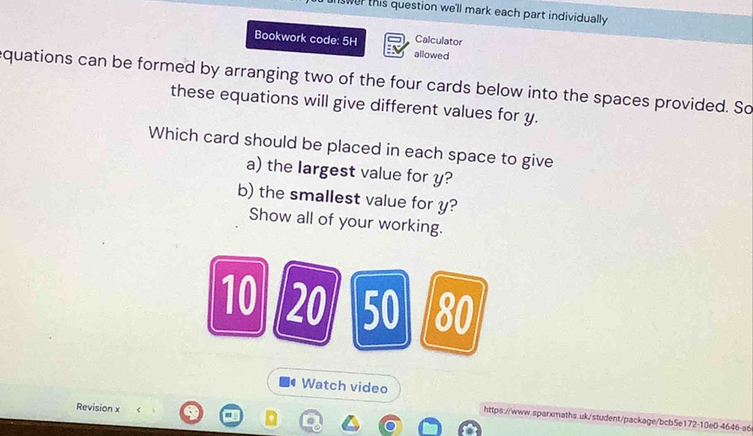 swer this question we'll mark each part individually . 
Bookwork code: 5H Calculator 
allowed 
equations can be formed by arranging two of the four cards below into the spaces provided. So 
these equations will give different values for y. 
Which card should be placed in each space to give 
a) the largest value for y? 
b) the smallest value for y? 
Show all of your working.
10 20 50 80
a Watch video 
Revision x 
https://www.sparxmaths.uk/student/package/bcb5e172-10e0-4646-a6