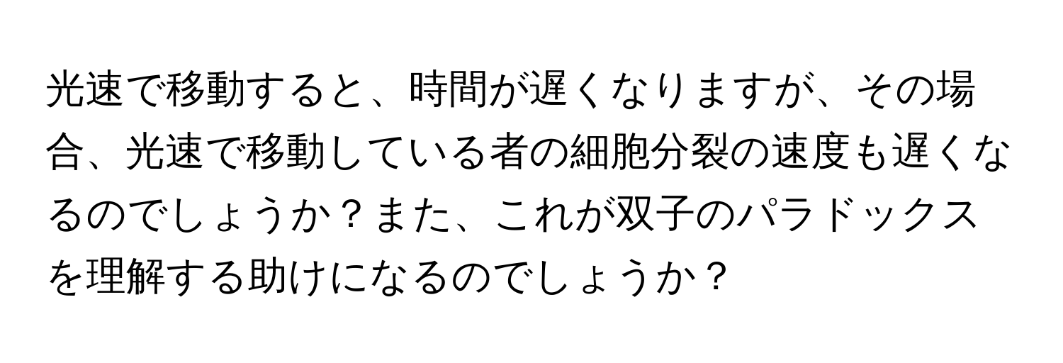 光速で移動すると、時間が遅くなりますが、その場合、光速で移動している者の細胞分裂の速度も遅くなるのでしょうか？また、これが双子のパラドックスを理解する助けになるのでしょうか？