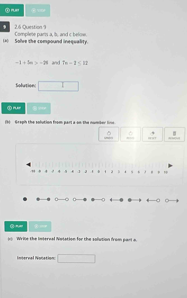 PLAY @ wap 
9 2.6 Question 9 
Complete parts a, b, and c below. 
(a) Solve the compound inequality.
-1+5n>-26 and 7n-2≤ 12
Solution: ()^ I 
PLAY O 3TOP 
(b) Graph the solution from part a on the number line. 
UNDO REDO RESET REMOVE 
⑥PLAY 
(c) Write the Interval Notation for the solution from part a. 
Interval Notation: ∴ △ ADCsim CNB)