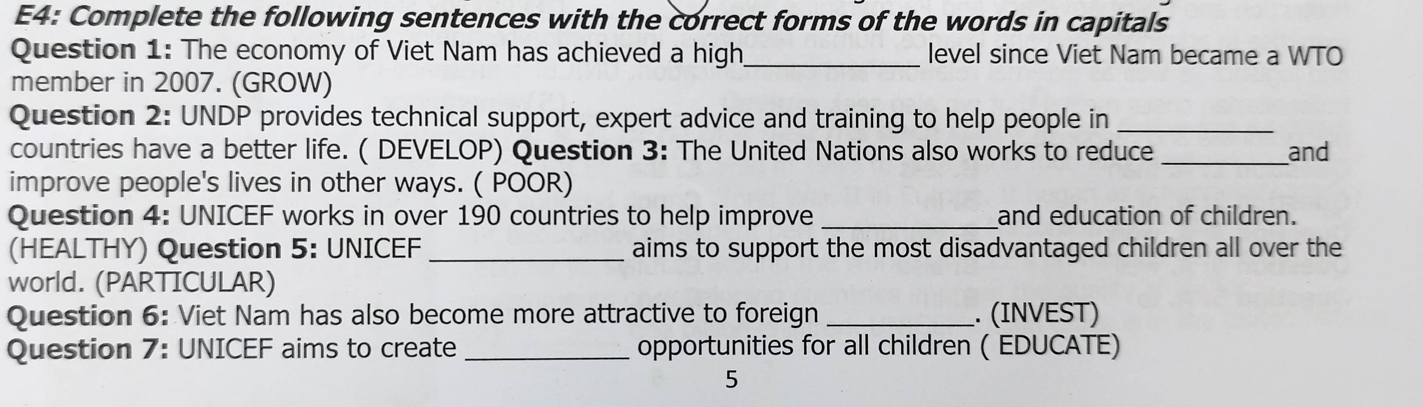 E4: Complete the following sentences with the correct forms of the words in capitals 
Question 1: The economy of Viet Nam has achieved a high_ level since Viet Nam became a WTO 
member in 2007. (GROW) 
Question 2: UNDP provides technical support, expert advice and training to help people in_ 
countries have a better life. ( DEVELOP) Question 3: The United Nations also works to reduce _and 
improve people's lives in other ways. ( POOR) 
Question 4: UNICEF works in over 190 countries to help improve and education of children. 
(HEALTHY) Question 5: UNICEF_ aims to support the most disadvantaged children all over the 
world. (PARTICULAR) 
Question 6: Viet Nam has also become more attractive to foreign _. (INVEST) 
Question 7: UNICEF aims to create _opportunities for all children ( EDUCATE) 
5