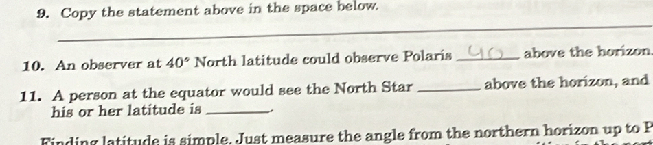 Copy the statement above in the space below. 
_ 
10. An observer at 40° North latitude could observe Polaris _above the horizon 
11. A person at the equator would see the North Star _above the horizon, and 
his or her latitude is _. 
Finding latitude is simple. Just measure the angle from the northern horizon up to P