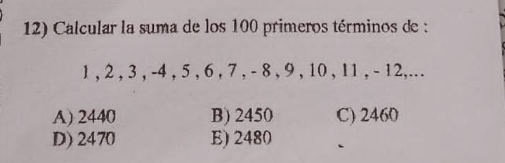 Calcular la suma de los 100 primeros términos de :
1 , 2 , 3 , -4 , 5 , 6 , 7 , - 8 , 9 , 10 , 11 , - 12,...
A) 2440 B) 2450 C) 2460
D) 2470 E) 2480