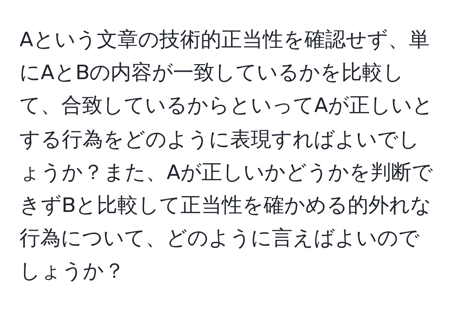 Aという文章の技術的正当性を確認せず、単にAとBの内容が一致しているかを比較して、合致しているからといってAが正しいとする行為をどのように表現すればよいでしょうか？また、Aが正しいかどうかを判断できずBと比較して正当性を確かめる的外れな行為について、どのように言えばよいのでしょうか？