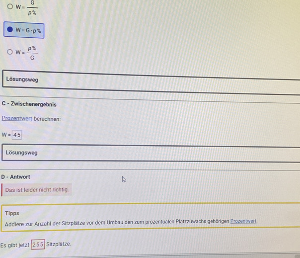 W= G/rho %  
W=G· p%
W= p% /G 
Lösungsweg 
C - Zwischenergebnis 
Prozentwert berechnen:
W=45
Lösungsweg 
D - Antwort 
Das ist leider nicht richtig. 
Tipps 
Addiere zur Anzahl der Sitzplätze vor dem Umbau den zum prozentualen Platzzuwachs gehörigen Prozentwert. 
Es gibt jetzt: 255 Sitzplätze.