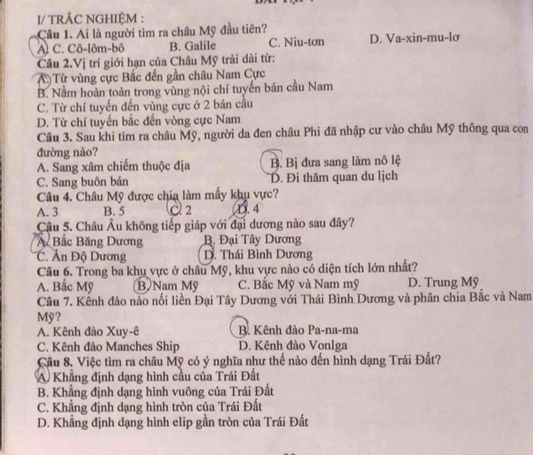 I/ TRÂC NGHIỆM :
Cầu 1. Ai là người tìm ra châu Mỹ đầu tiên?
A. C. Cô-lôm-bô B. Galile C. Niu-tơn D. Va-xin-mu-lơ
Câu 2.Vị trí giới hạn của Châu Mỹ trải dài từ:
A.) Từ vùng cực Bắc đến gần châu Nam Cực
B. Nằm hoàn toàn trong vùng nội chí tuyến bán cầu Nam
C. Từ chí tuyến đến vùng cực ở 2 bán cầu
D. Từ chí tuyến bắc đến vòng cực Nam
Câu 3. Sau khi tìm ra châu Mỹ, người da đen châu Phi đã nhập cư vào châu Mỹ thông qua con
đường nào?
A. Sang xâm chiếm thuộc địa B. Bị đưa sang làm nô lệ
C. Sang buôn bán D. Đi thăm quan du lịch
Câu 4. Châu Mỹ được chia làm mấy khu vực?
A. 3 B. 5 C 2 D. 4
Câu 5. Châu Âu không tiếp giáp với đại dương nào sau đây?
A Bắc Băng Dương B. Đại Tây Dương
C. Ấn Độ Dương D. Thái Bình Dương
Câu 6. Trong ba khu vực ở châu Mỹ, khu vực nào có diện tích lớn nhất?
A. Bắc Mỹ B  Nam Mỹ C. Bắc Mỹ và Nam mỹ D. Trung Mỹ
Câu 7. Kênh đào nào nối liền Đại Tây Dương với Thái Bình Dương và phân chia Bắc và Nam
Mỹ?
A. Kênh đào Xuy-ê B. Kênh đào Pa-na-ma
C. Kênh đào Manches Ship D. Kênh đào Vonlga
Câu 8. Việc tìm ra châu Mỹ có ý nghĩa như thế nào đến hình dạng Trái Đất?
A Khẳng định dạng hình cầu của Trái Đất
B. Khẳng định dạng hình vuông của Trái Đất
C. Khẳng định dạng hình tròn của Trái Đất
D. Khẳng định dạng hình elip gần tròn của Trái Đất