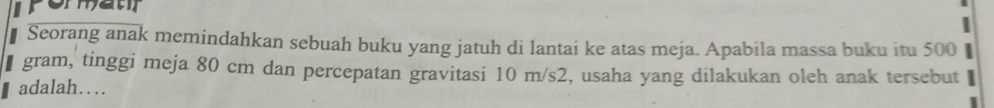 Seorang anak memindahkan sebuah buku yang jatuh di lantai ke atas meja. Apabila massa buku itu 500
gram, tinggi meja 80 cm dan percepatan gravitasi 10 m/s2, usaha yang dilakukan oleh anak tersebut 
adalah…