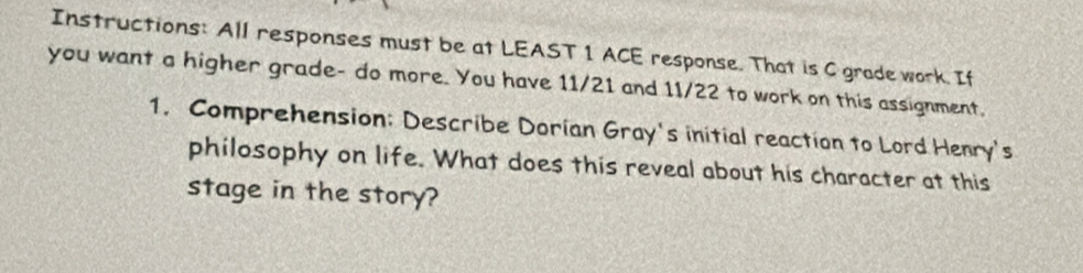 Instructions: All responses must be at LEAST 1 ACE response. That is C grade work. If 
you want a higher grade- do more. You have 11/21 and 11/22 to work on this assignment, 
1. Comprehension: Describe Dorian Gray's initial reaction to Lord Henry's 
philosophy on life. What does this reveal about his character at this 
stage in the story?