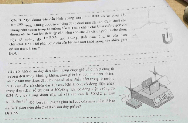 Một khung dây dẫn hình vuỡng cạnh a=10cm có số vòng dây
n=200 vòng. Khung được treo thắng đứng dưới một đĩa cân. Cạnh dưới của 
khung nằm ngang trong từ trường đều của nam châm chữ U và vuỡng gốc với 
dường sức từ. Sau khi thiết lập cân bằng cho các đĩa cân, người ta cho đòng 
diện có cường độ I=0.5A qua khung. Biết cảm ứng từ của nam 
châm B=0.02T T. Hỏi phải bớt ở đĩa cân bên kia một khối lượng bao nhiều gam 
_ 
dể cân thăng bằng ? 
_ 
Ds: 0.1
_ 
Câu 10. Một đoạn dây dẫn nằm ngang được giữ cố định ở vùng từ 
trưởng đều trong khoảng không gian giữa hai cực của nam châm. 
Nam châm này được đặt trên một cái cân. Phần nằm trong từ trường 
của đoạn dây có chiều dài 1,0 cm. Khi không có dòng điện chạy 
trong đoạn dây, số chỉ cân là 500,68 g. Khi có dòng điện cường độ
0,34 A chạy trong đoạn dây, số chi của cân là 500,12 g. Lầy
g=9.8m/s^2. Độ lớn cảm ứng từ giữa hai cực của nam châm là bao 
nhiêu T (làm tròn đến 2 chữ số sau dẫy phẩy)? 
Ds: 1,65
_ 
_ 
_