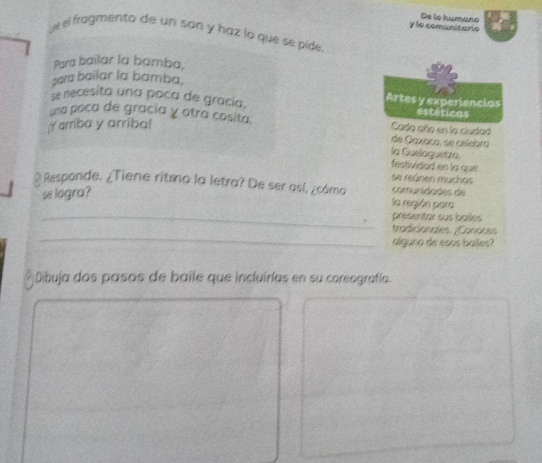 De lo humano 
y lo comunitario 
Leel fragmento de un son y haz lo que se pide, 
Para bailar la bamba, 
para bailar la bamba, 
Artes y experiencias 
se recesita una poca de gracía, estéticas 
una poca de gracía y otra cosita. Cada año en la ciudad 
arriba y arriba! 
de Oaxaça, se celebra 
la Guelaguetza, 
festividad en la que 
se reúnen muchos 
@ Responde. ¿Tiene ritmo la letra? De ser así, ¿cómo comunidades de 
se logra? 
la región para 
_presentar sus bailes 
_ 
tradicionales. ¿Conoces 
alguno de esos bailes? 
Dibuja dos pasos de baile que incluirías en su coreografía.