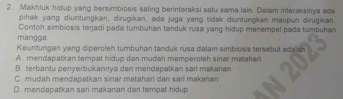 Makhluk hidup yang bersimbiosis saling berinteraksi satu sama lain. Dalam interaksinya ada
pihak yang diuntungkan, dirugikan, ada juga yang tidak diuntungkan maupun dirugikan.
Contoh simbiosis terjadi pada tumbuhan tanduk rusa yang hidup menempel pada tumbuhan
mangga.
Keuntungan yang diperoleh tumbuhan tanduk rusa dalam simbiosis tersebut adalah
A. mendapatkan tempat hidup dan mudah memperoleh sinar matahari
B. terbantu penyerbukannya dan mendapatkan sari makanan
C. mudah mendapatkan sinar matahari dan sari makanan
D. mendapatkan sari makanan dan tempat hidup