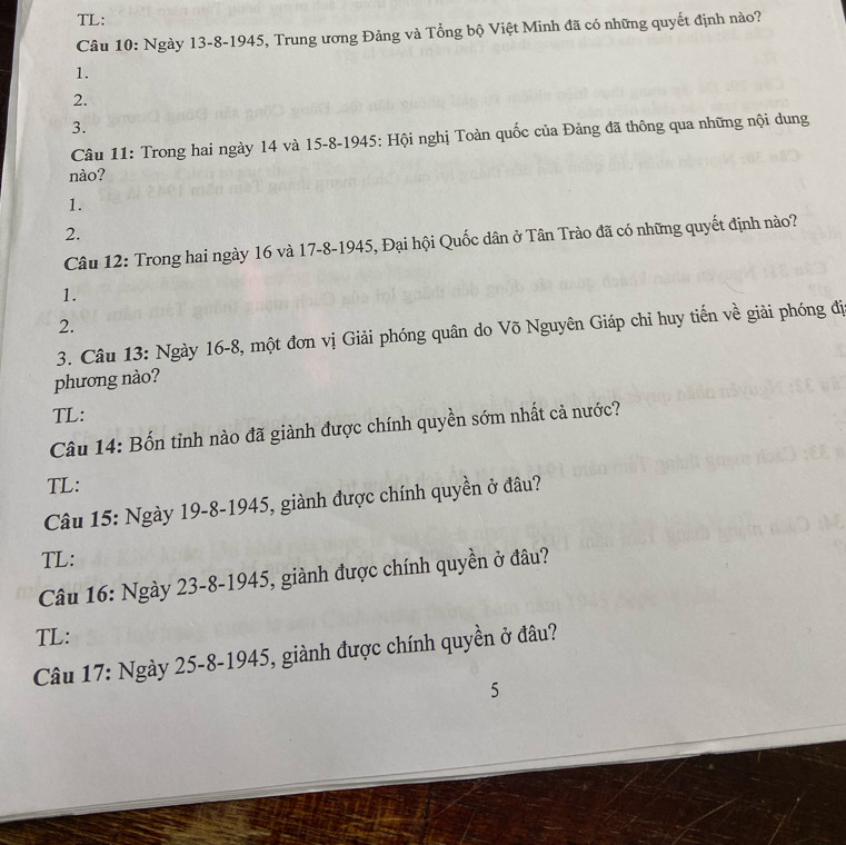 TL: 
Câu 10: Ngày 13 -8-1945, Trung ương Đảng và Tổng bộ Việt Minh đã có những quyết định nào? 
1. 
2. 
3. 
Câu 11: Trong hai ngày 14 và 15 -8-1945: Hội nghị Toàn quốc của Đảng đã thông qua những nội dung 
nào? 
1. 
2. 
Câu 12: Trong hai ngày 16 và 17 -8-1945, Đại hội Quốc dân ở Tân Trào đã có những quyết định nào? 
1. 
2. 
3. Câu 13: Ngày 16 -8, một đơn vị Giải phóng quân do Võ Nguyên Giáp chỉ huy tiến về giải phóng đị 
phương nào? 
TL: 
Câu 14: Bốn tỉnh nào đã giành được chính quyền sớm nhất cả nước? 
TL: 
Câu 15: Ngày 19 -8-1945, giành được chính quyền ở đâu? 
TL: 
Câu 16: Ngày 23 -8-1945, giành được chính quyền ở đâu? 
TL: 
Câu 17: Ngày 25 -8-1945, giành được chính quyền ở đâu? 
5