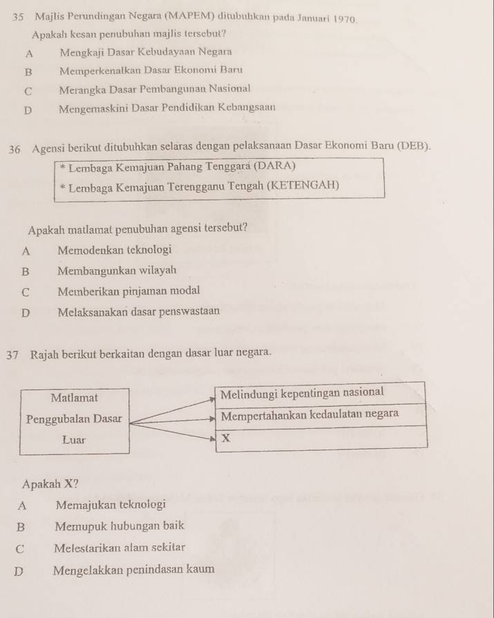 Majlis Perundingan Negara (MAPEM) ditubulıkan pada Januari 1970.
Apakah kesan penubuhan majlis tersebut?
A Mengkaji Dasar Kebudayaan Negara
B Memperkenalkan Dasar Ekonomi Baru
C Merangka Dasar Pembangunan Nasional
D Mengemaskini Dasar Pendidikan Kebangsaan
36 Agensi berikut ditubuhkan selaras dengan pelaksanaan Dasar Ekonomi Baru (DEB).
Lembaga Kemajuan Pahang Tenggará (DARA)
Lembaga Kemajuan Terengganu Tengah (KETENGAH)
Apakah matlamat penubuhan agensi tersebut?
A Memodenkan teknologi
B Membangunkan wilayah
C Memberikan pinjaman modal
D Melaksanakan dasar penswastaan
37 Rajah berikut berkaitan dengan dasar luar negara.
Apakah X?
A Memajukan teknologi
B€£ Memupuk hubungan baik
C Melestarikan alam sekitar
D Mengelakkan penindasan kaum