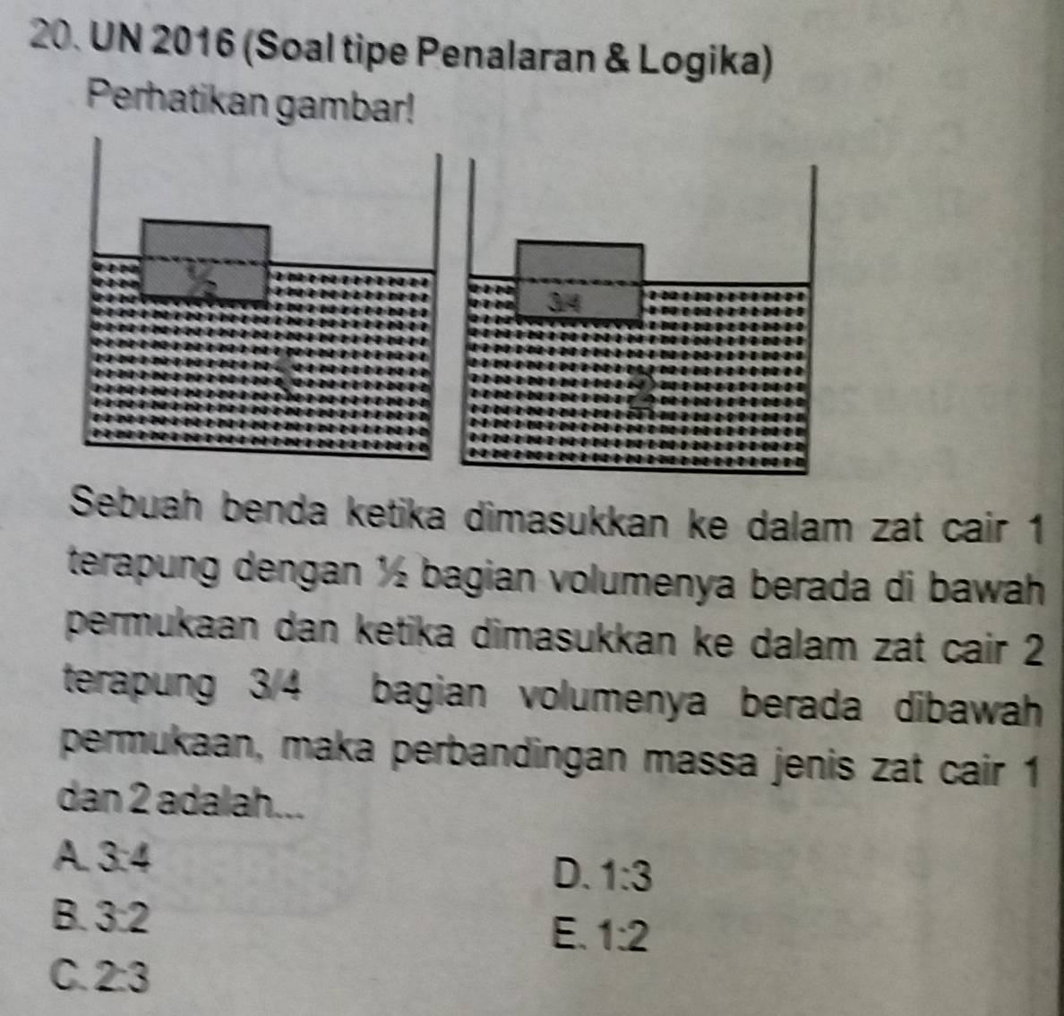 UN 2016 (Soal tipe Penalaran & Logika)
Perhatikan gambar!
Sebuah benda ketika dimasukkan ke dalam zat cair 1
terapung dengan ½ bagian volumenya berada di bawah
permukaan dan ketika dimasukkan ke dalam zat cair 2
terapung 3/4 bagian volumenya berada dibawah
permukaan, maka perbandingan massa jenis zat cair 1
dan 2 adalah...
A. 3:4
D. 1:3
B. 3:2
E. 1:2
C. 2:3