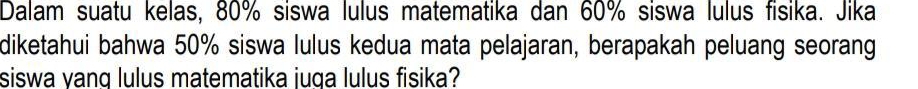 Dalam suatu kelas, 80% siswa lulus matematika dan 60% siswa lulus fisika. Jika 
diketahui bahwa 50% siswa lulus kedua mata pelajaran, berapakah peluang seorang 
siswa yanq lulus matematika juga lulus fisika?