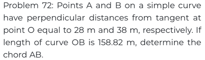 Problem 72: Points A and B on a simple curve 
have perpendicular distances from tangent at 
point O equal to 28 m and 38 m, respectively. If 
length of curve OB is 158.82 m, determine the 
chord AB.