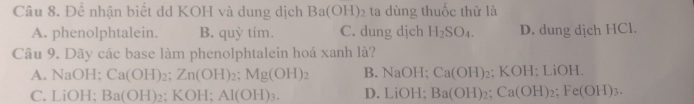 Để nhận biết dd KOH và dung dịch Ba(OH) 02 ta dùng thuốc thử là
A. phenolphtalein. B. quỳ tím. C. dung dịch H_2SO_4. D. dung dịch HCl.
Câu 9. Dãy các base làm phenolphtalein hoá xanh là?
A. NaOH; Ca(OH)_2; Zn(OH)_2; Mg(OH)_2 B. NaOH; Ca(OH)_2; KOH; LiOH.
C. LiOH; Ba(OH)_2; KOH; Al(OH)_3. D. LiOH; Ba(OH)_2; Ca(OH)_2; Fe(OH)_3.