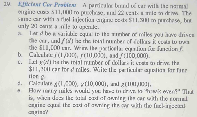 Efficient Car Problem A particular brand of car with the normal 
engine costs $11,000 to purchase, and 22 cents a mile to drive. The 
same car with a fuel-injection engine costs $11,300 to purchase, but 
only 20 cents a mile to operate. 
a. Let d be a variable equal to the number of miles you have driven 
the car, and f(d) be the total number of dollars it costs to own 
the $11,000 car. Write the particular equation for function f. 
b. Calculate f(1,000), f(10,000) , and f(100,000). 
c. Let g(d) be the total number of dollars it costs to drive the
$11,300 car for d miles. Write the particular equation for func- 
tion g. 
d. Calculate g(1,000), g(10,000) , and g(100,000). 
e. How many miles would you have to drive to “break even?” That 
is, when does the total cost of owning the car with the normal 
engine equal the cost of owning the car with the fuel-injected 
engine?