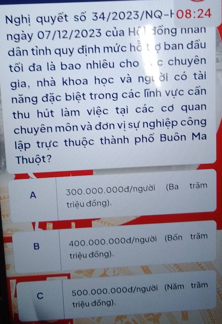 Nghị quyết số 34/2023/NQ-H 08:24
ngày 07/12/2023 của Hộ1 đồng nnan
dân tỉnh quy định mức hỗ tợ ban đầu
tối đa là bao nhiêu cho c chuyên
gia, nhà khoa học và người có tài
năng đặc biệt trong các lĩnh vực cần
thu hút làm việc tại các cơ quan
chuyên môn và đơn vị sự nghiệp công
lập trực thuộc thành phố Buôn Ma
Thuột?
A 300.000.000đ /người (Ba trăm
triệu đồng).
B 400.000.000đ /người (Bốn trăm
triệu đồng).
C 500.000.000đ /người (Năm trăm
triệu đồng).