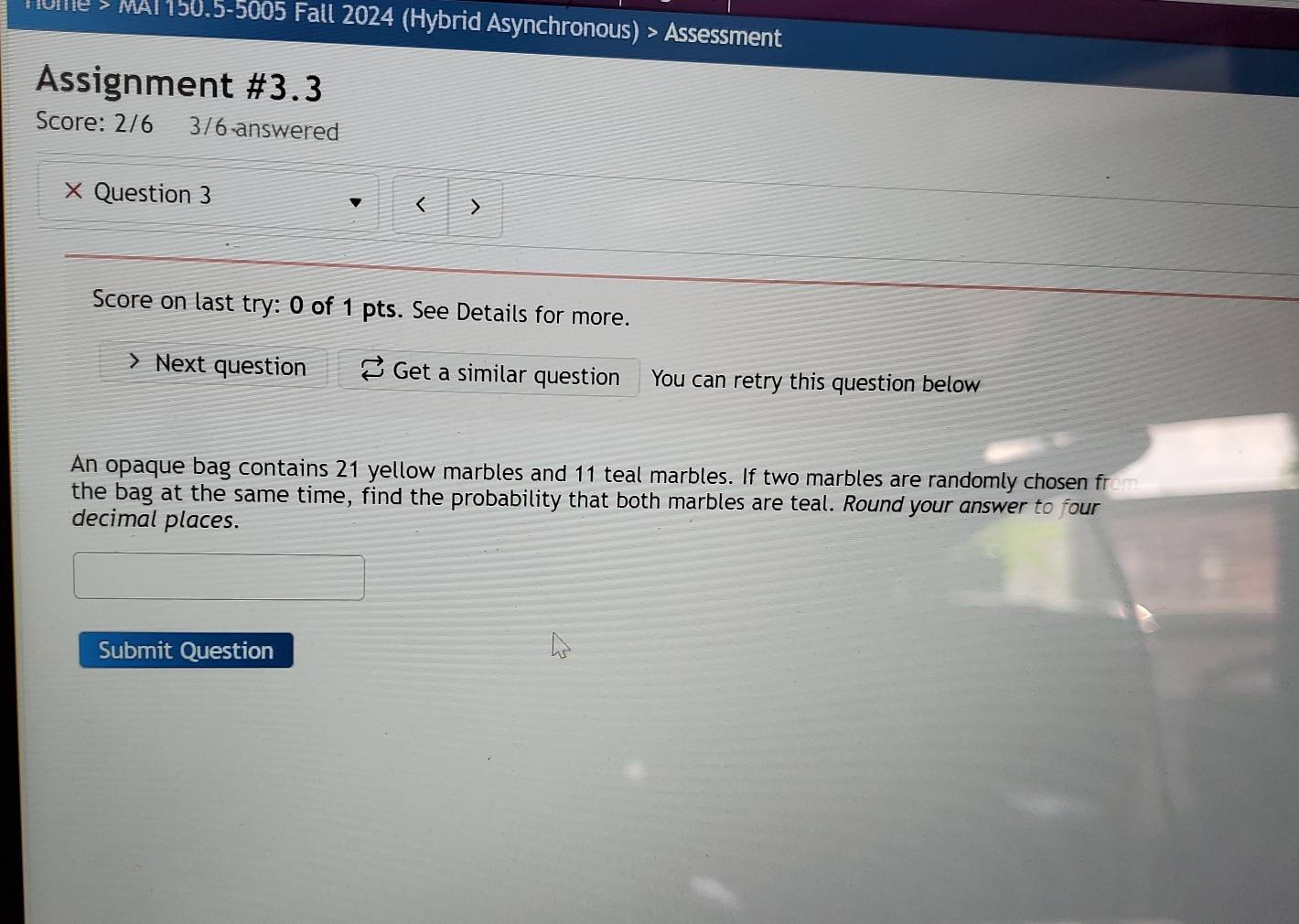 Home > MAT150.5-5005 Fall 2024 (Hybrid Asynchronous) > Assessment 
Assignment #3.3 
Score: 2/6 3/6 answered 
× Question 3 < > 
Score on last try: 0 of 1 pts. See Details for more. 
Next question Get a similar question You can retry this question below 
An opaque bag contains 21 yellow marbles and 11 teal marbles. If two marbles are randomly chosen fr 
the bag at the same time, find the probability that both marbles are teal. Round your answer to four 
decimal places. 
Submit Question