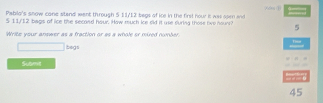 Vdra ⑤ 
Pablo's snow cone stand went through 5 11/12 bags of ice in the first hour it was open and
5 11/12 bags of ice the second hour. How much ice did it use during those two hours?
5
Write your answer as a fraction or as a whole or mixed number. 
□ bags Tome 
Alepand 
Submit 
45