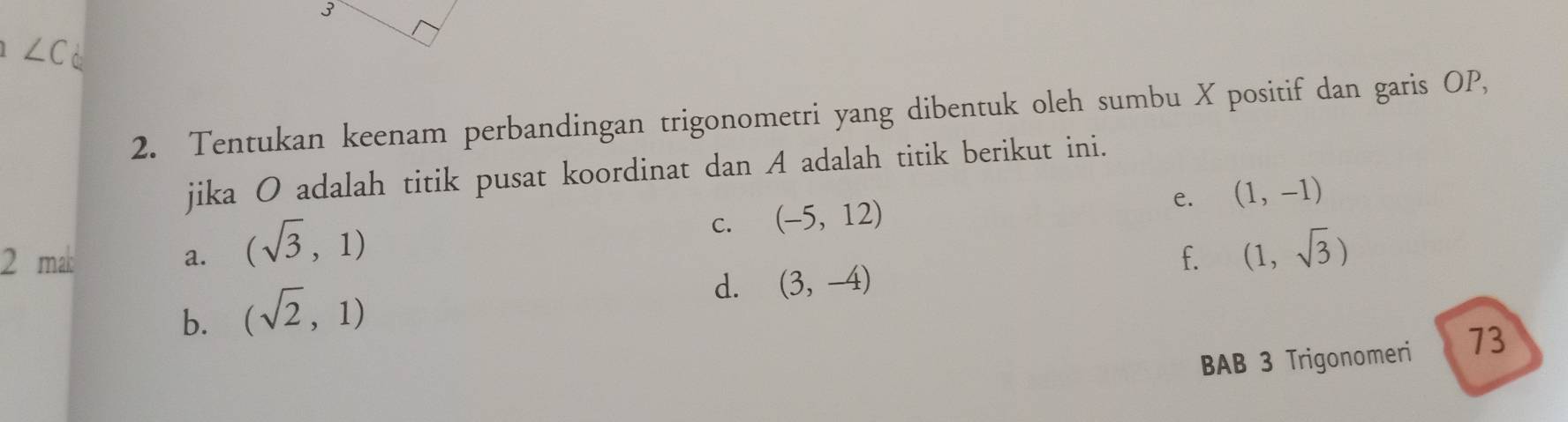 ∠C
2. Tentukan keenam perbandingan trigonometri yang dibentuk oleh sumbu X positif dan garis OP,
jika O adalah titik pusat koordinat dan A adalah titik berikut ini.
2 mak a. (sqrt(3),1) C. (-5,12) e. (1,-1)
f. (1,sqrt(3))
b. (sqrt(2),1)
d. (3,-4)
BAB 3 Trigonomeri 73