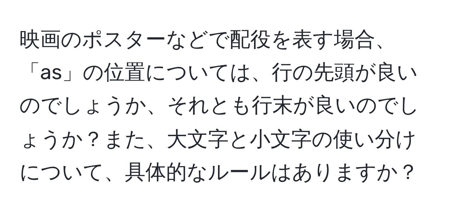 映画のポスターなどで配役を表す場合、「as」の位置については、行の先頭が良いのでしょうか、それとも行末が良いのでしょうか？また、大文字と小文字の使い分けについて、具体的なルールはありますか？