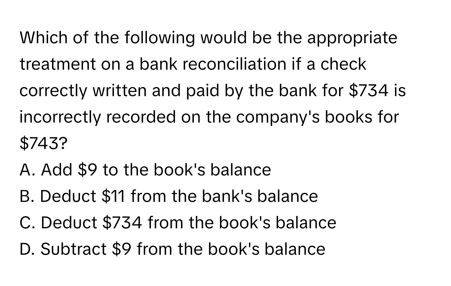 Which of the following would be the appropriate treatment on a bank reconciliation if a check correctly written and paid by the bank for $734 is incorrectly recorded on the company's books for $743?

A. Add $9 to the book's balance
B. Deduct $11 from the bank's balance
C. Deduct $734 from the book's balance
D. Subtract $9 from the book's balance